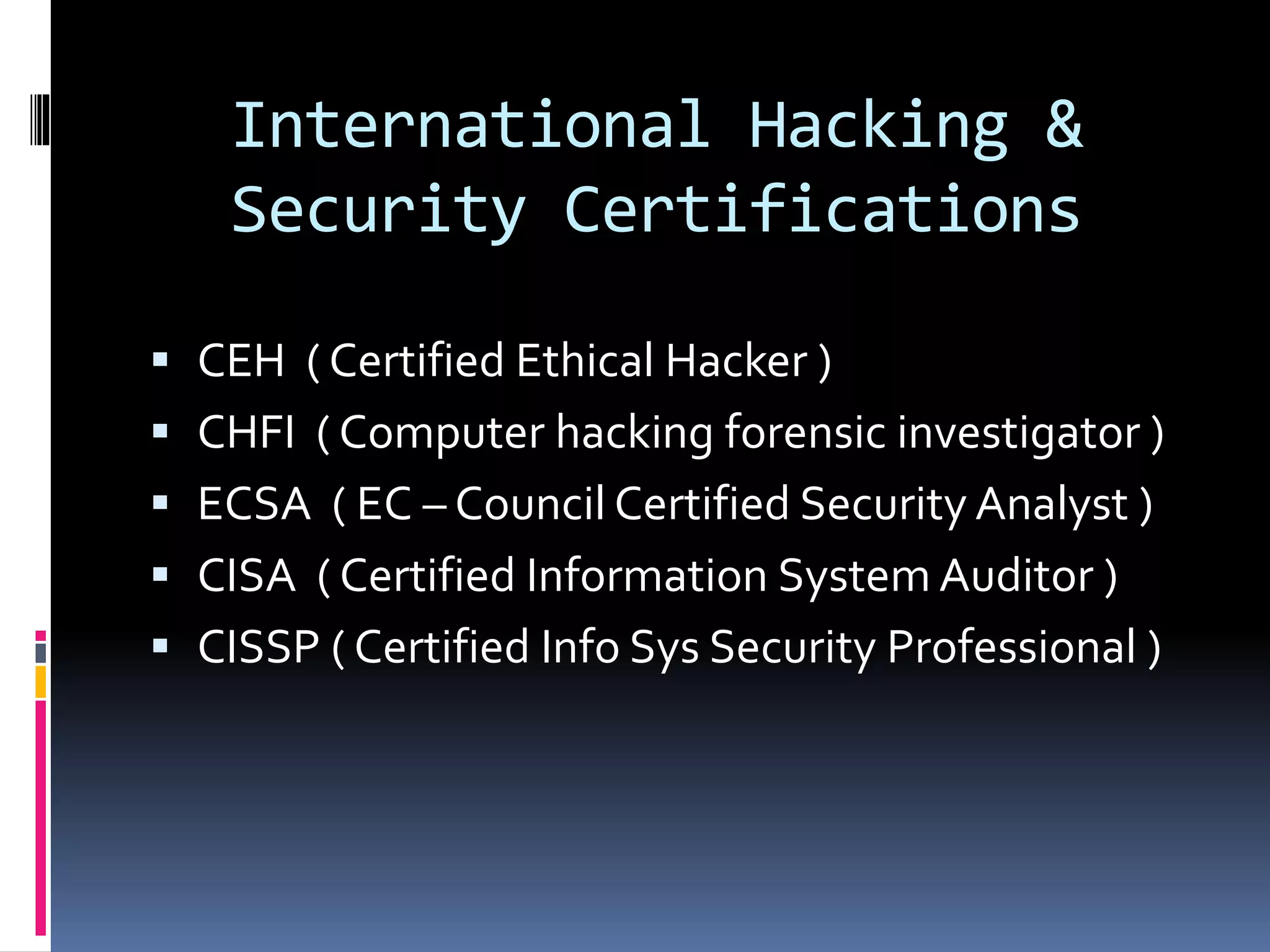 International Hacking &
Security Certifications
 CEH ( Certified Ethical Hacker )
 CHFI ( Computer hacking forensic investigator )
 ECSA ( EC – Council Certified Security Analyst )
 CISA ( Certified Information System Auditor )
 CISSP ( Certified Info Sys Security Professional )
 