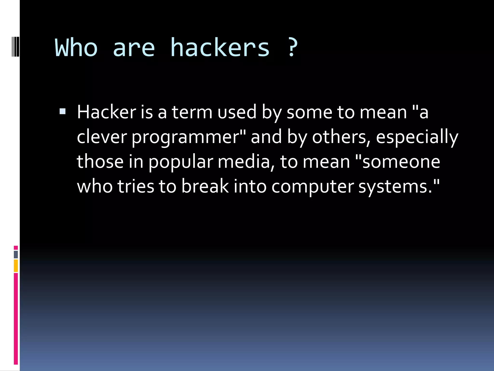 Who are hackers ?
 Hacker is a term used by some to mean "a
clever programmer" and by others, especially
those in popular media, to mean "someone
who tries to break into computer systems."
 