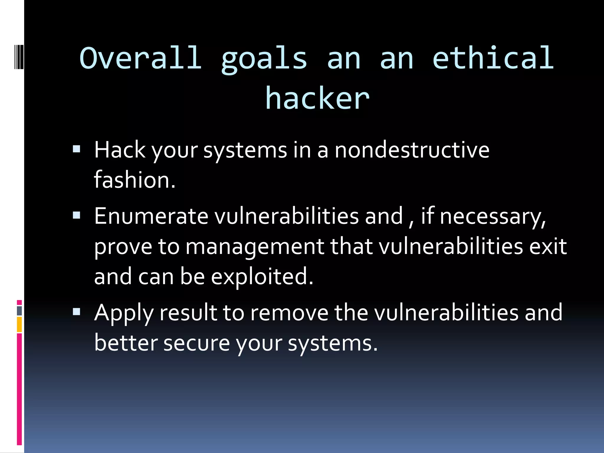 Overall goals an an ethical
hacker
 Hack your systems in a nondestructive
fashion.
 Enumerate vulnerabilities and , if necessary,
prove to management that vulnerabilities exit
and can be exploited.
 Apply result to remove the vulnerabilities and
better secure your systems.
 