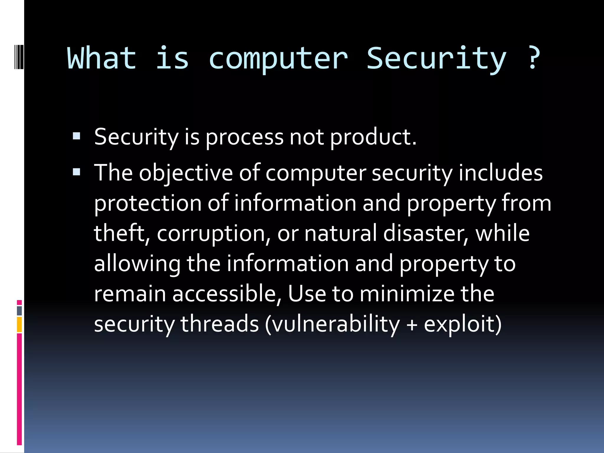 What is computer Security ?
 Security is process not product.
 The objective of computer security includes
protection of information and property from
theft, corruption, or natural disaster, while
allowing the information and property to
remain accessible, Use to minimize the
security threads (vulnerability + exploit)
 