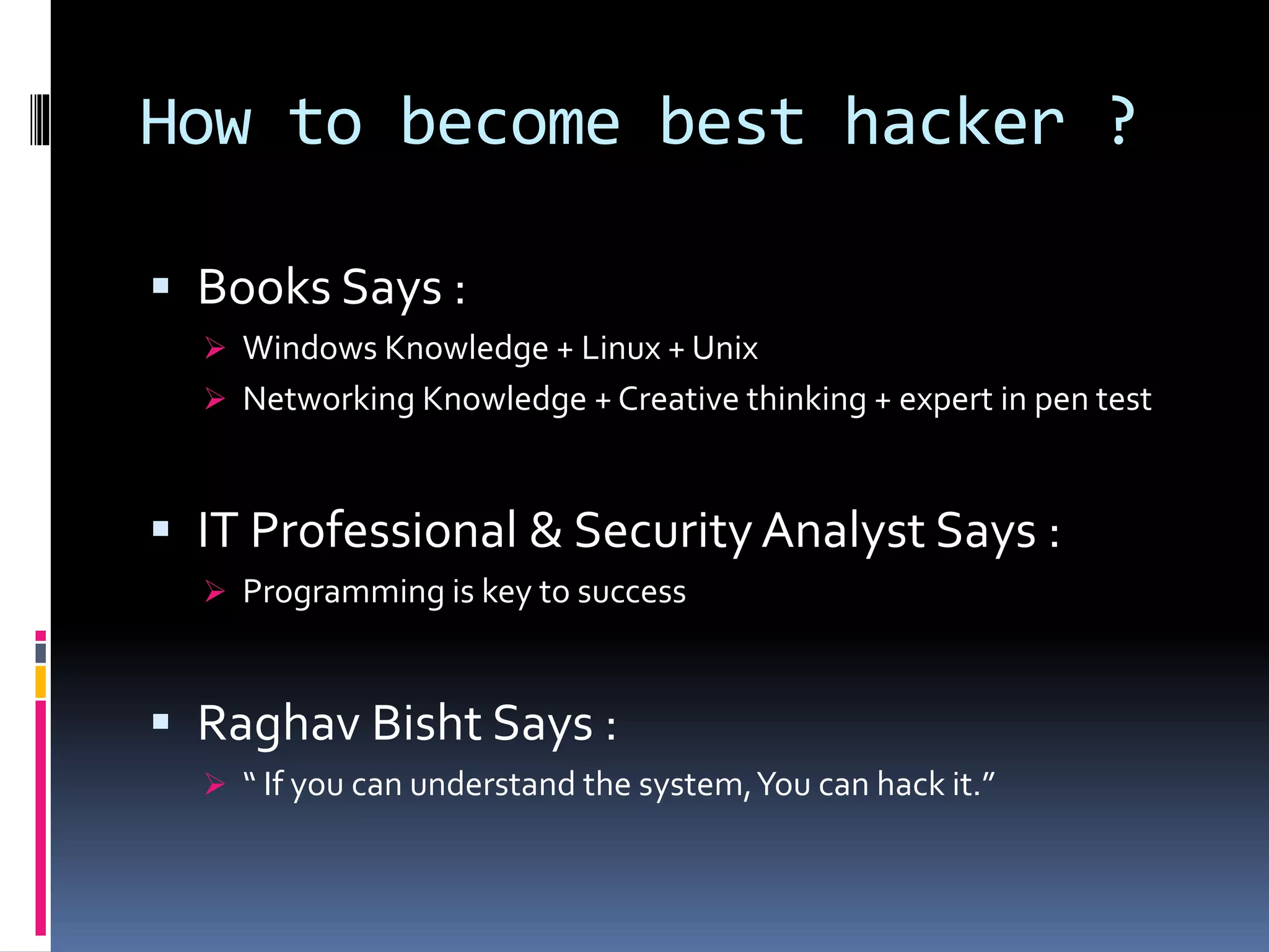 How to become best hacker ?
 Books Says :
 Windows Knowledge + Linux + Unix
 Networking Knowledge + Creative thinking + expert in pen test
 IT Professional & SecurityAnalyst Says :
 Programming is key to success
 Raghav Bisht Says :
 “ If you can understand the system,You can hack it.”
 