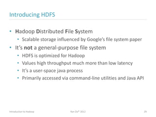 Introducing HDFS
• Hadoop Distributed File System
• Scalable storage influenced by Google’s file system paper
• It’s not a general-purpose file system
• HDFS is optimized for Hadoop
• Values high throughput much more than low latency
• It’s a user-space java process
• Primarily accessed via command-line utilities and Java API
Introduction to Hadoop Ran Ziv© 2012 29
 