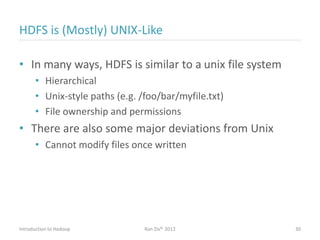 HDFS is (Mostly) UNIX-Like
• In many ways, HDFS is similar to a unix file system
• Hierarchical
• Unix-style paths (e.g. /foo/bar/myfile.txt)
• File ownership and permissions
• There are also some major deviations from Unix
• Cannot modify files once written
Introduction to Hadoop Ran Ziv© 2012 30
 