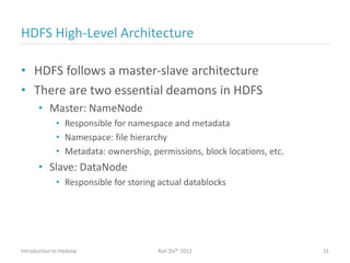 HDFS High-Level Architecture
• HDFS follows a master-slave architecture
• There are two essential deamons in HDFS
• Master: NameNode
• Responsible for namespace and metadata
• Namespace: file hierarchy
• Metadata: ownership, permissions, block locations, etc.
• Slave: DataNode
• Responsible for storing actual datablocks
Introduction to Hadoop Ran Ziv© 2012 31
 