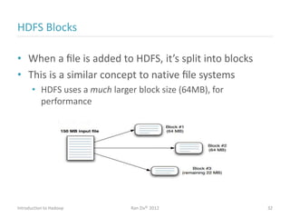 HDFS Blocks
• When a ﬁle is added to HDFS, it’s split into blocks
• This is a similar concept to native ﬁle systems
• HDFS uses a much larger block size (64MB), for
performance
Introduction to Hadoop Ran Ziv© 2012 32
 