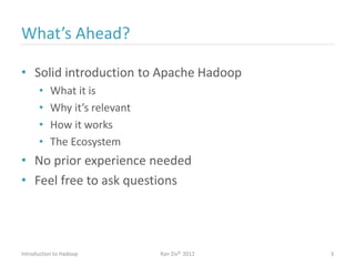 What’s Ahead?
• Solid introduction to Apache Hadoop
• What it is
• Why it’s relevant
• How it works
• The Ecosystem
• No prior experience needed
• Feel free to ask questions
Introduction to Hadoop Ran Ziv© 2012 3
 
