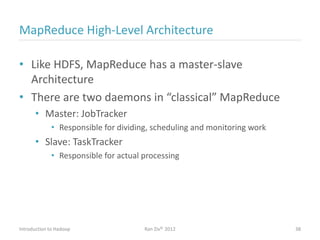 MapReduce High-Level Architecture
• Like HDFS, MapReduce has a master-slave
Architecture
• There are two daemons in “classical” MapReduce
• Master: JobTracker
• Responsible for dividing, scheduling and monitoring work
• Slave: TaskTracker
• Responsible for actual processing
Introduction to Hadoop Ran Ziv© 2012 38
 