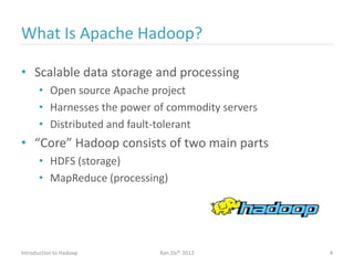 What Is Apache Hadoop?
• Scalable data storage and processing
• Open source Apache project
• Harnesses the power of commodity servers
• Distributed and fault-tolerant
• “Core” Hadoop consists of two main parts
• HDFS (storage)
• MapReduce (processing)
Introduction to Hadoop Ran Ziv© 2012 4
 