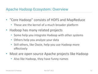 Apache Hadoop Ecosystem: Overview
• "Core Hadoop" consists of HDFS and MapReduce
• These are the kernel of a much broader platform
• Hadoop has many related projects
• Some help you integrate Hadoop with other systems
• Others help you analyze your data
• Still others, like Oozie, help you use Hadoop more
eﬀectively
• Most are open source Apache projects like Hadoop
• Also like Hadoop, they have funny names
Introduction to Hadoop Ran Ziv© 2012 57
 