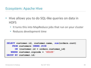 Ecosystem: Apache Hive
• Hive allows you to do SQL-like queries on data in
HDFS
• It turns this into MapReduce jobs that run on your cluster
• Reduces development time
Introduction to Hadoop Ran Ziv© 2012 60
 