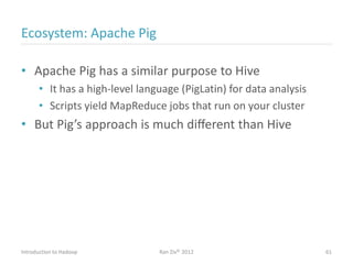Ecosystem: Apache Pig
• Apache Pig has a similar purpose to Hive
• It has a high-level language (PigLatin) for data analysis
• Scripts yield MapReduce jobs that run on your cluster
• But Pig’s approach is much diﬀerent than Hive
Introduction to Hadoop Ran Ziv© 2012 61
 