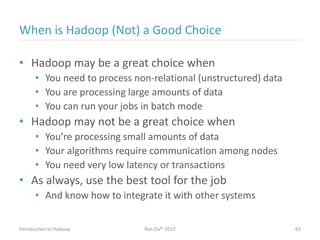 When is Hadoop (Not) a Good Choice
• Hadoop may be a great choice when
• You need to process non-relational (unstructured) data
• You are processing large amounts of data
• You can run your jobs in batch mode
• Hadoop may not be a great choice when
• You’re processing small amounts of data
• Your algorithms require communication among nodes
• You need very low latency or transactions
• As always, use the best tool for the job
• And know how to integrate it with other systems
Introduction to Hadoop Ran Ziv© 2012 63
 