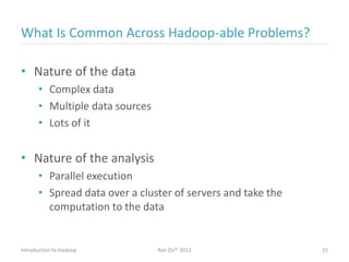 What Is Common Across Hadoop-able Problems?
• Nature of the data
• Complex data
• Multiple data sources
• Lots of it
• Nature of the analysis
• Parallel execution
• Spread data over a cluster of servers and take the
computation to the data
Introduction to Hadoop Ran Ziv© 2012 15
 