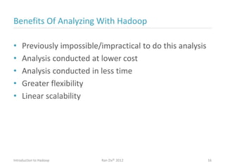 Benefits Of Analyzing With Hadoop
• Previously impossible/impractical to do this analysis
• Analysis conducted at lower cost
• Analysis conducted in less time
• Greater flexibility
• Linear scalability
Introduction to Hadoop Ran Ziv© 2012 16
 