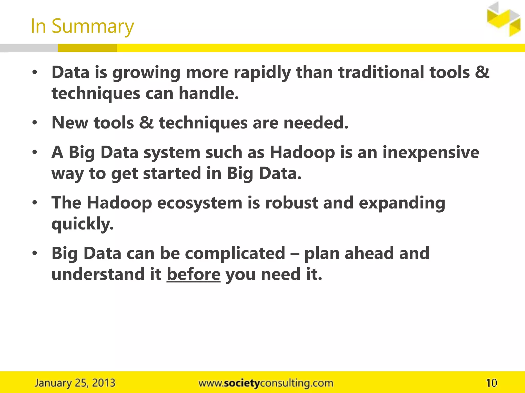 • Data is growing more rapidly than traditional tools &
techniques can handle.
• New tools & techniques are needed.
• A Big Data system such as Hadoop is an inexpensive
way to get started in Big Data.
• The Hadoop ecosystem is robust and expanding
quickly.
• Big Data can be complicated – plan ahead and
understand it before you need it.
In Summary
 