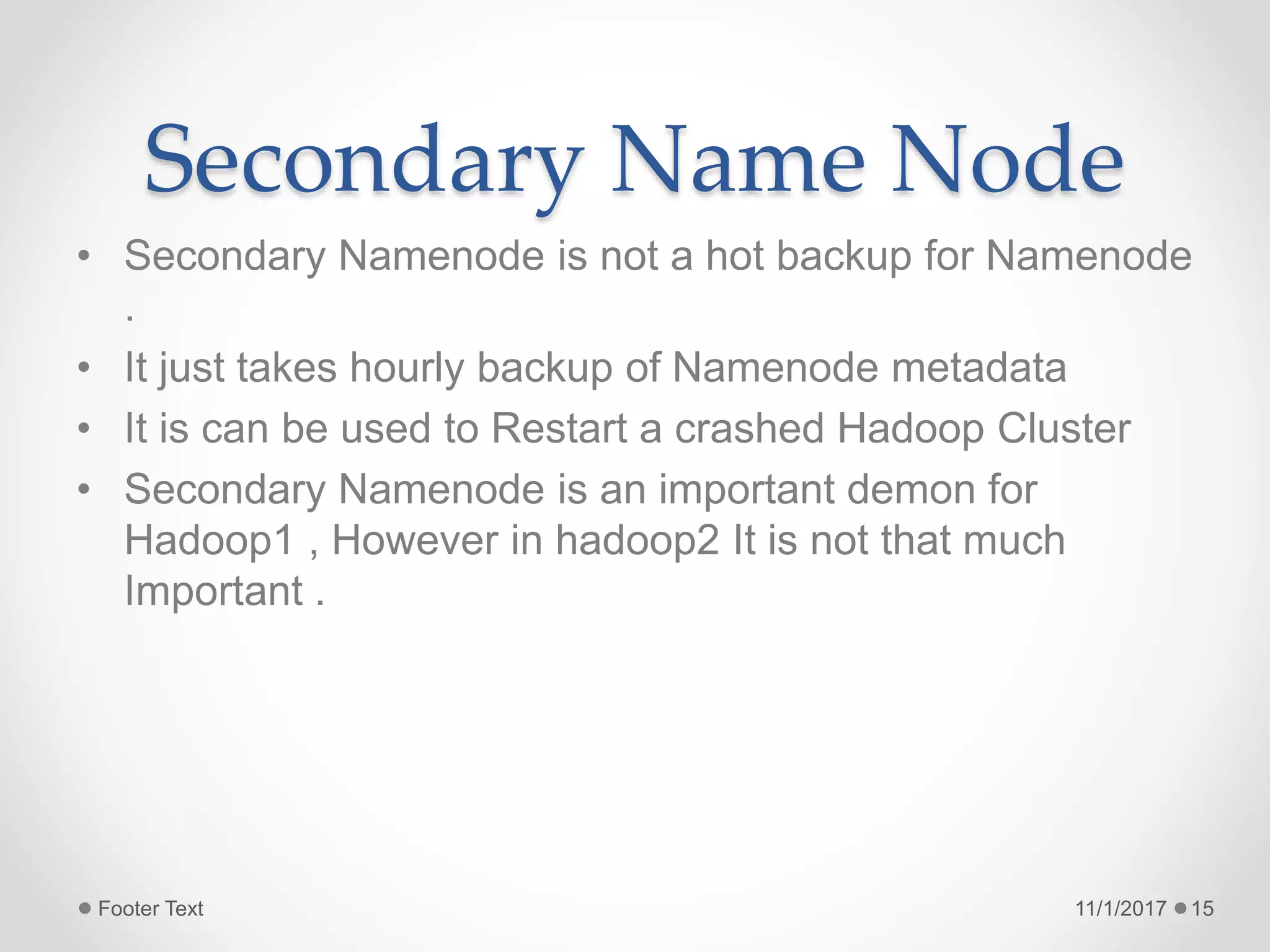 Secondary Name Node
• Secondary Namenode is not a hot backup for Namenode
.
• It just takes hourly backup of Namenode metadata
• It is can be used to Restart a crashed Hadoop Cluster
• Secondary Namenode is an important demon for
Hadoop1 , However in hadoop2 It is not that much
Important .
11/1/2017Footer Text 15
 