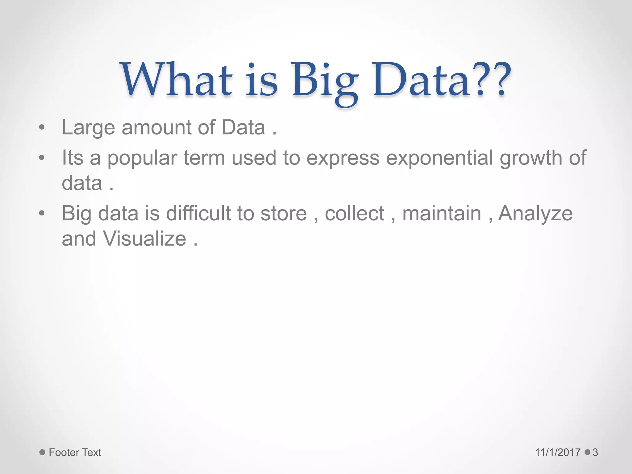 What is Big Data??
• Large amount of Data .
• Its a popular term used to express exponential growth of
data .
• Big data is difficult to store , collect , maintain , Analyze
and Visualize .
11/1/2017Footer Text 3
 