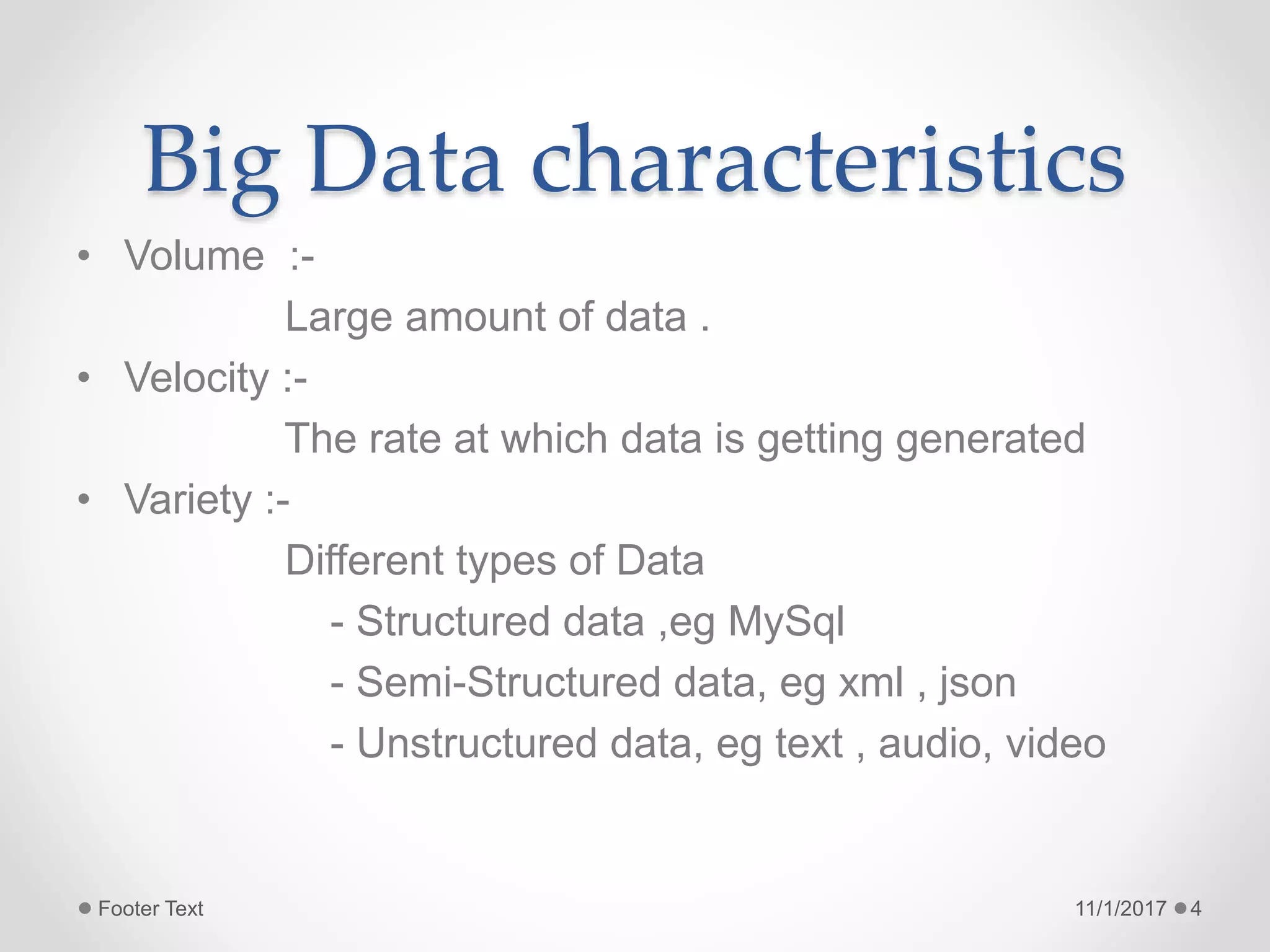 Big Data characteristics
• Volume :-
Large amount of data .
• Velocity :-
The rate at which data is getting generated
• Variety :-
Different types of Data
- Structured data ,eg MySql
- Semi-Structured data, eg xml , json
- Unstructured data, eg text , audio, video
11/1/2017Footer Text 4
 