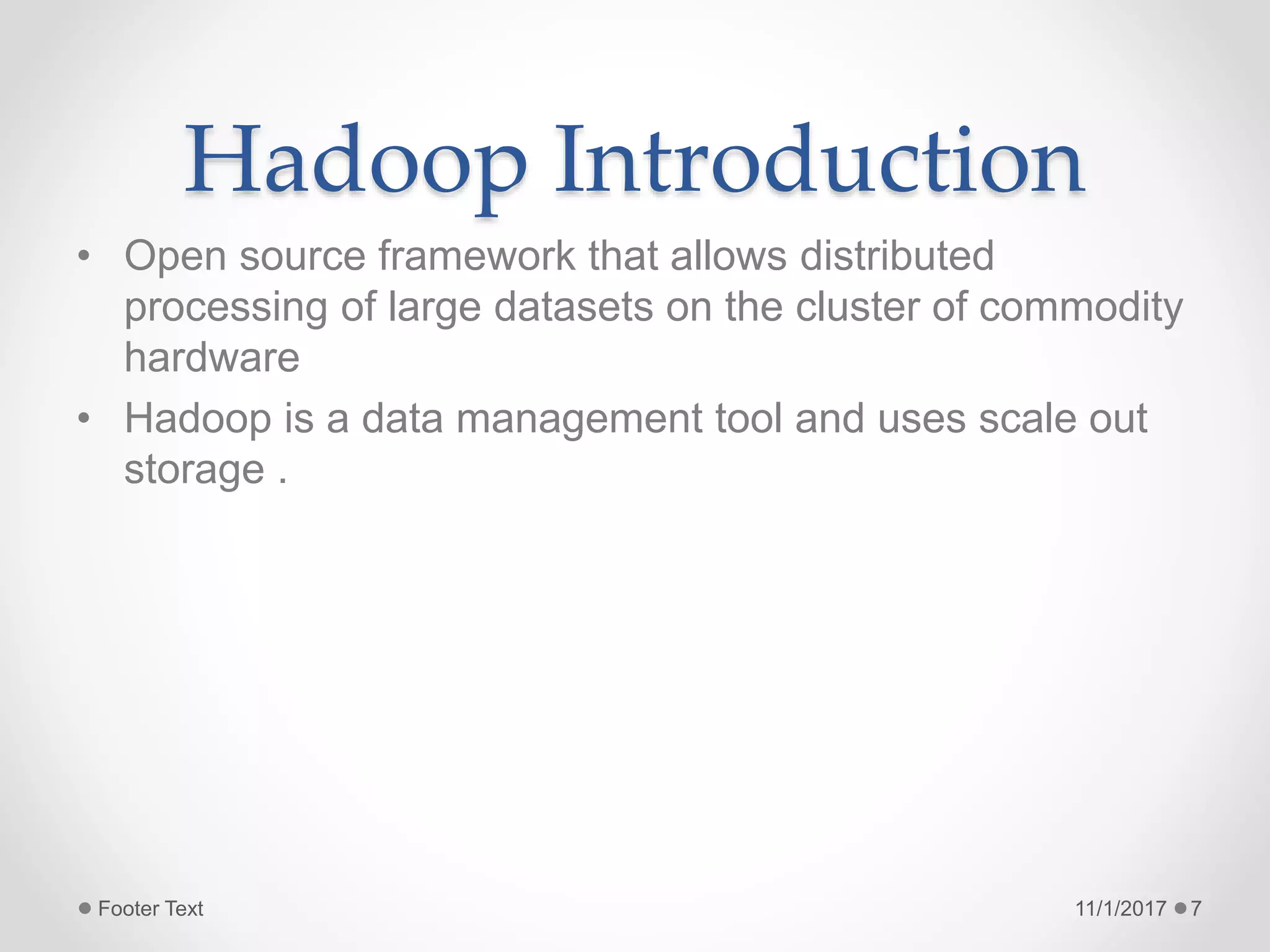Hadoop Introduction
• Open source framework that allows distributed
processing of large datasets on the cluster of commodity
hardware
• Hadoop is a data management tool and uses scale out
storage .
11/1/2017Footer Text 7
 