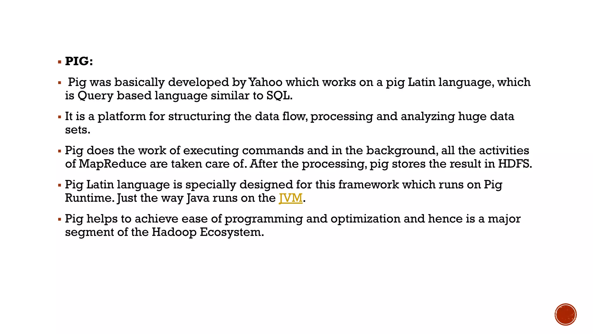 ▪ PIG:
▪ Pig was basically developed byYahoo which works on a pig Latin language, which
is Query based language similar to SQL.
▪ It is a platform for structuring the data flow, processing and analyzing huge data
sets.
▪ Pig does the work of executing commands and in the background, all the activities
of MapReduce are taken care of. After the processing, pig stores the result in HDFS.
▪ Pig Latin language is specially designed for this framework which runs on Pig
Runtime. Just the way Java runs on the JVM.
▪ Pig helps to achieve ease of programming and optimization and hence is a major
segment of the Hadoop Ecosystem.
 
