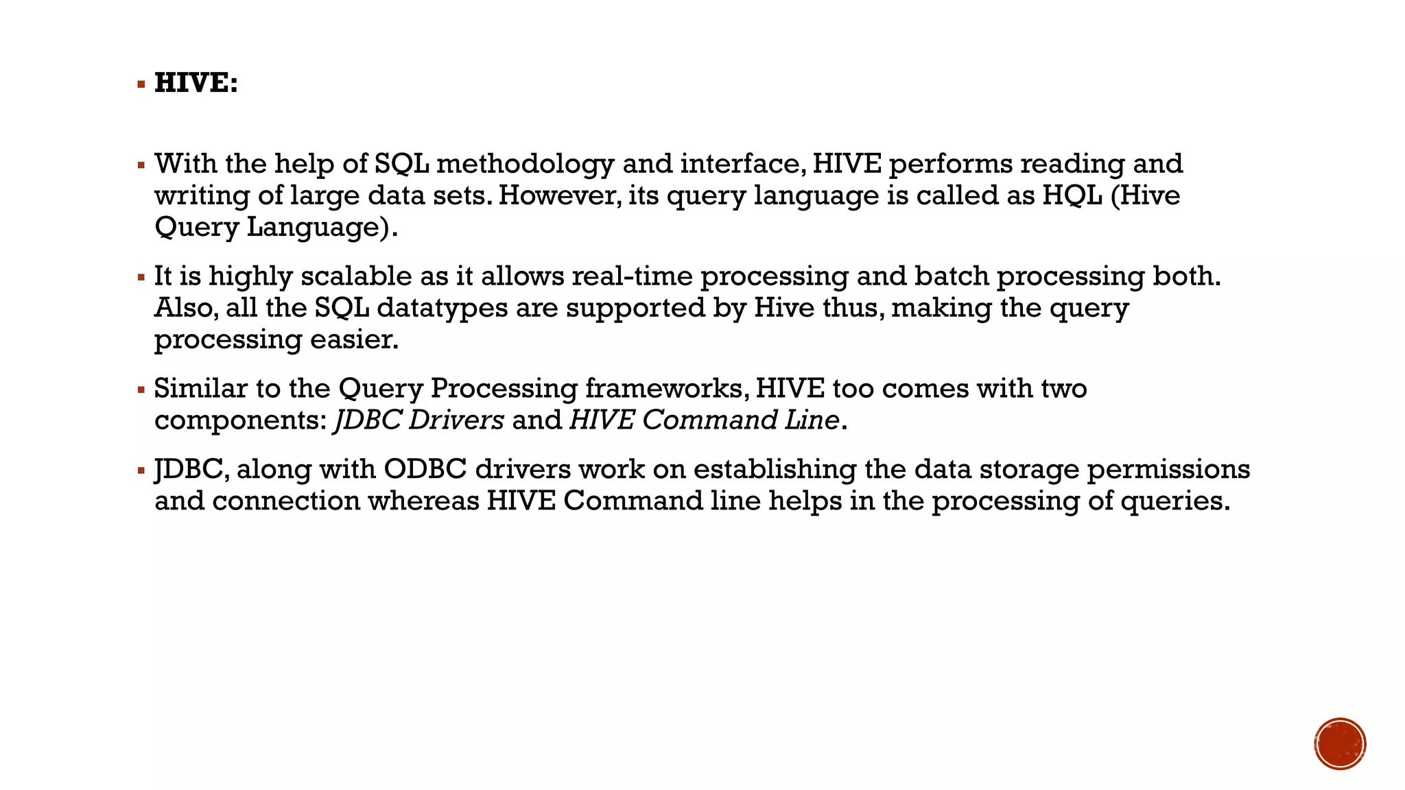 ▪ HIVE:
▪ With the help of SQL methodology and interface, HIVE performs reading and
writing of large data sets. However, its query language is called as HQL (Hive
Query Language).
▪ It is highly scalable as it allows real-time processing and batch processing both.
Also, all the SQL datatypes are supported by Hive thus, making the query
processing easier.
▪ Similar to the Query Processing frameworks, HIVE too comes with two
components: JDBC Drivers and HIVE Command Line.
▪ JDBC, along with ODBC drivers work on establishing the data storage permissions
and connection whereas HIVE Command line helps in the processing of queries.
 