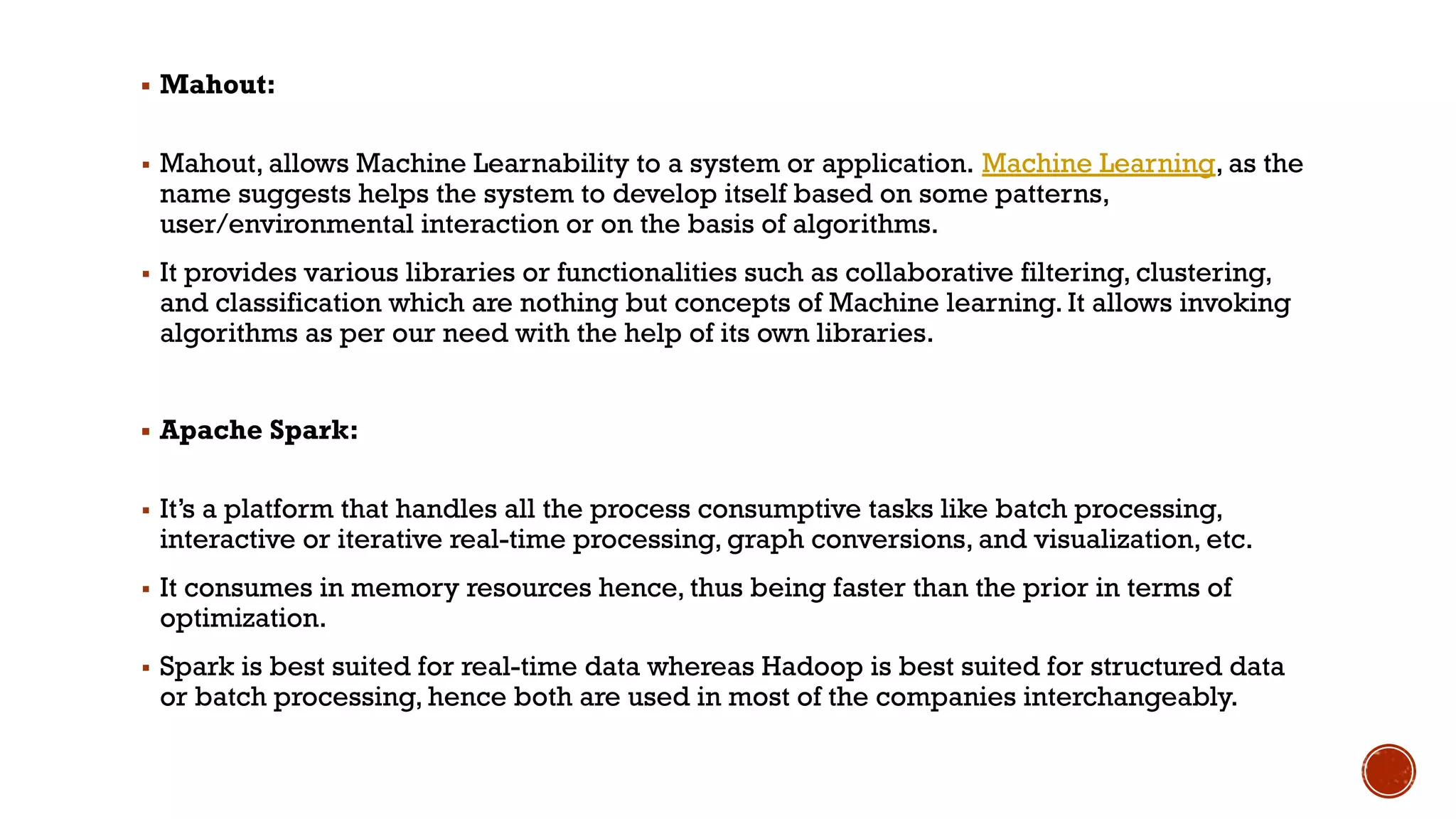 ▪ Mahout:
▪ Mahout, allows Machine Learnability to a system or application. Machine Learning, as the
name suggests helps the system to develop itself based on some patterns,
user/environmental interaction or on the basis of algorithms.
▪ It provides various libraries or functionalities such as collaborative filtering, clustering,
and classification which are nothing but concepts of Machine learning. It allows invoking
algorithms as per our need with the help of its own libraries.
▪ Apache Spark:
▪ It’s a platform that handles all the process consumptive tasks like batch processing,
interactive or iterative real-time processing, graph conversions, and visualization, etc.
▪ It consumes in memory resources hence, thus being faster than the prior in terms of
optimization.
▪ Spark is best suited for real-time data whereas Hadoop is best suited for structured data
or batch processing, hence both are used in most of the companies interchangeably.
 