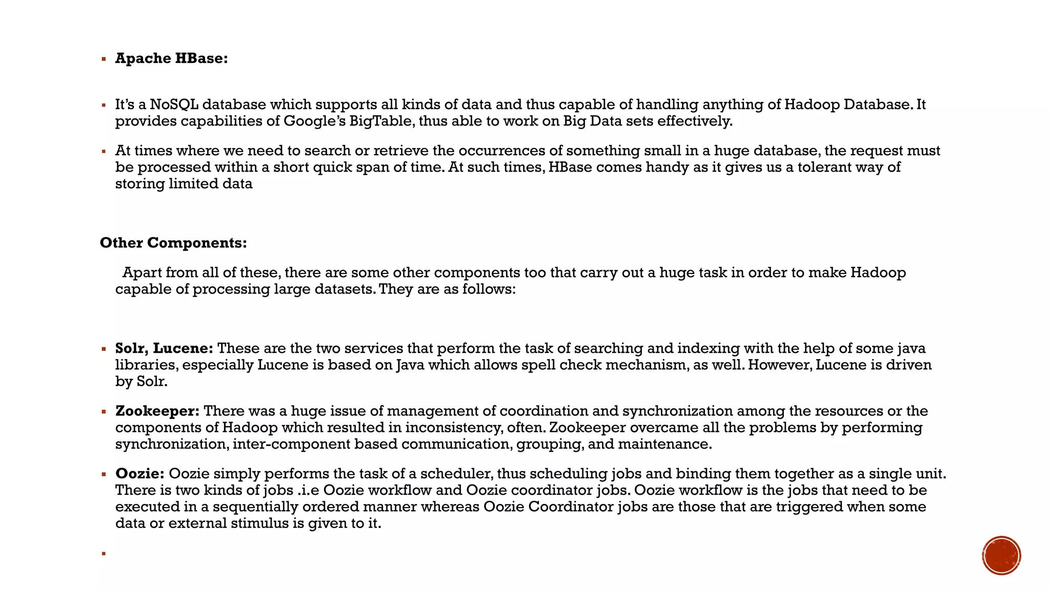 ▪ Apache HBase:
▪ It’s a NoSQL database which supports all kinds of data and thus capable of handling anything of Hadoop Database. It
provides capabilities of Google’s BigTable, thus able to work on Big Data sets effectively.
▪ At times where we need to search or retrieve the occurrences of something small in a huge database, the request must
be processed within a short quick span of time. At such times, HBase comes handy as it gives us a tolerant way of
storing limited data
Other Components:
Apart from all of these, there are some other components too that carry out a huge task in order to make Hadoop
capable of processing large datasets.They are as follows:
▪ Solr, Lucene: These are the two services that perform the task of searching and indexing with the help of some java
libraries, especially Lucene is based on Java which allows spell check mechanism, as well. However, Lucene is driven
by Solr.
▪ Zookeeper: There was a huge issue of management of coordination and synchronization among the resources or the
components of Hadoop which resulted in inconsistency, often. Zookeeper overcame all the problems by performing
synchronization, inter-component based communication, grouping, and maintenance.
▪ Oozie: Oozie simply performs the task of a scheduler, thus scheduling jobs and binding them together as a single unit.
There is two kinds of jobs .i.e Oozie workflow and Oozie coordinator jobs. Oozie workflow is the jobs that need to be
executed in a sequentially ordered manner whereas Oozie Coordinator jobs are those that are triggered when some
data or external stimulus is given to it.
▪
 