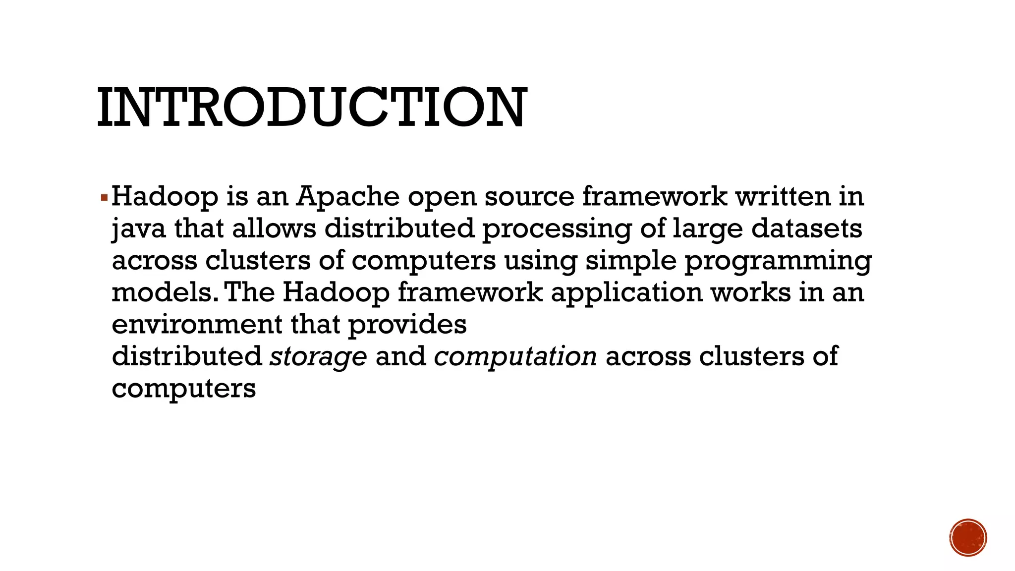 INTRODUCTION
▪Hadoop is an Apache open source framework written in
java that allows distributed processing of large datasets
across clusters of computers using simple programming
models.The Hadoop framework application works in an
environment that provides
distributed storage and computation across clusters of
computers
 