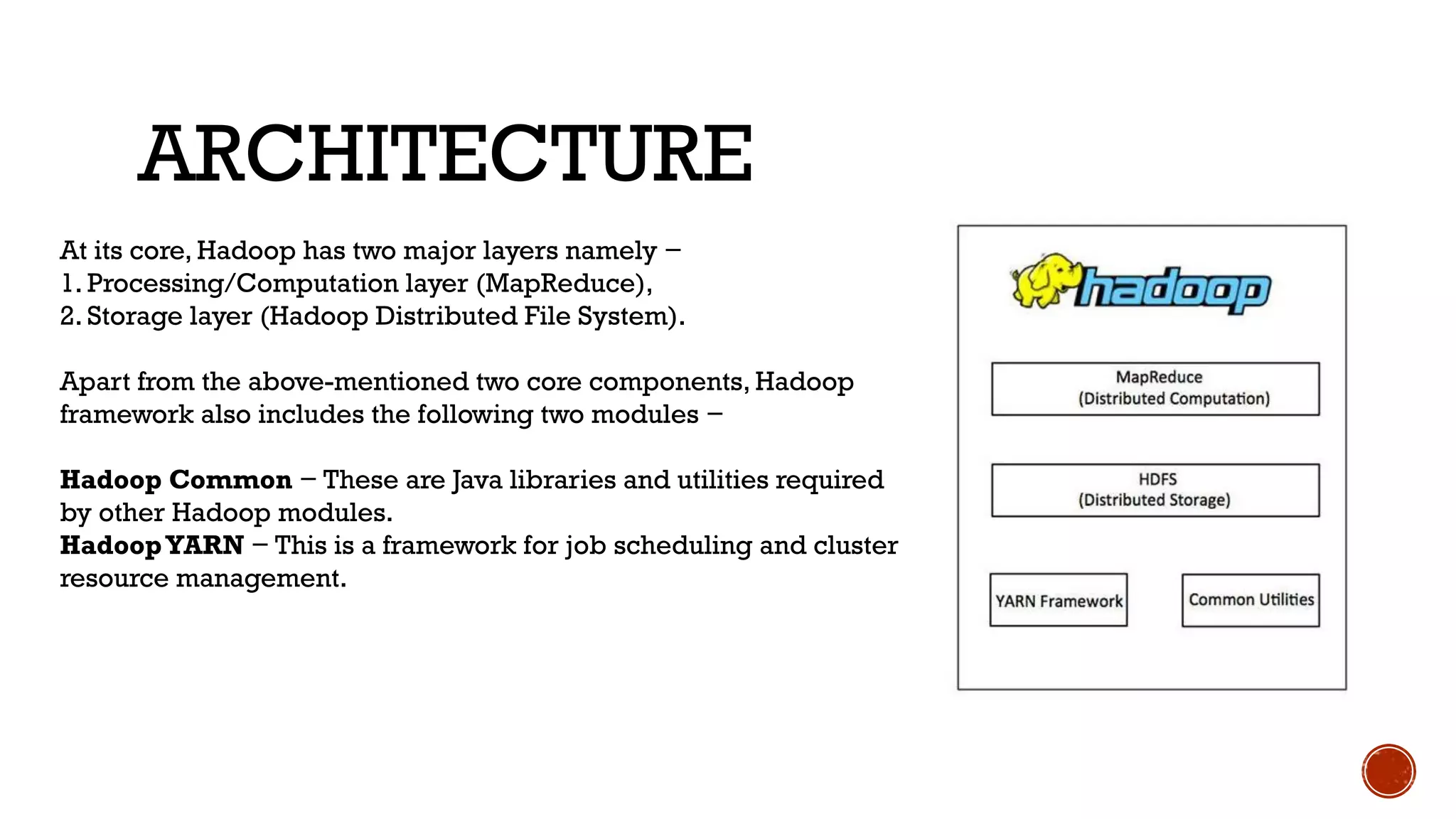 ARCHITECTURE
At its core, Hadoop has two major layers namely −
1. Processing/Computation layer (MapReduce),
2. Storage layer (Hadoop Distributed File System).
Apart from the above-mentioned two core components, Hadoop
framework also includes the following two modules −
Hadoop Common − These are Java libraries and utilities required
by other Hadoop modules.
HadoopYARN − This is a framework for job scheduling and cluster
resource management.
 