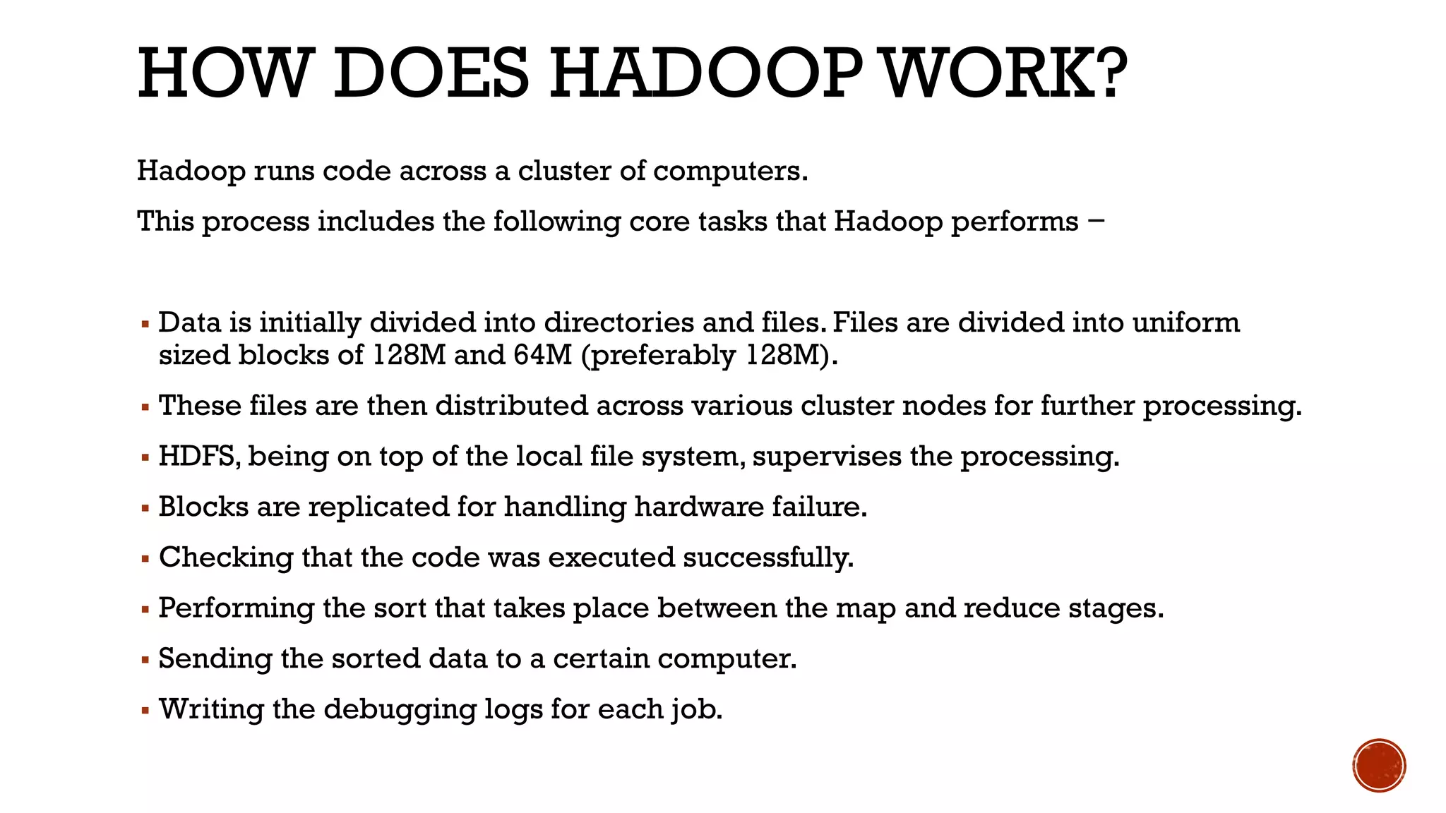 HOW DOES HADOOP WORK?
Hadoop runs code across a cluster of computers.
This process includes the following core tasks that Hadoop performs −
▪ Data is initially divided into directories and files. Files are divided into uniform
sized blocks of 128M and 64M (preferably 128M).
▪ These files are then distributed across various cluster nodes for further processing.
▪ HDFS, being on top of the local file system, supervises the processing.
▪ Blocks are replicated for handling hardware failure.
▪ Checking that the code was executed successfully.
▪ Performing the sort that takes place between the map and reduce stages.
▪ Sending the sorted data to a certain computer.
▪ Writing the debugging logs for each job.
 