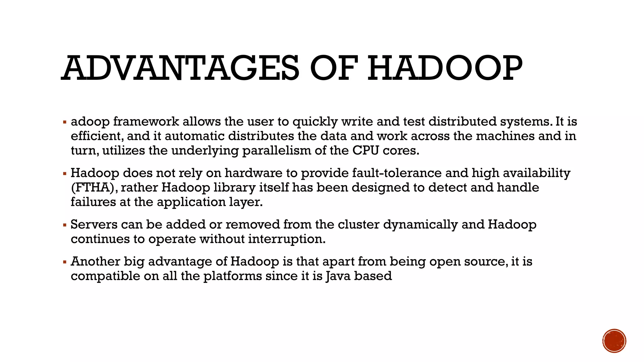 ADVANTAGES OF HADOOP
▪ adoop framework allows the user to quickly write and test distributed systems. It is
efficient, and it automatic distributes the data and work across the machines and in
turn, utilizes the underlying parallelism of the CPU cores.
▪ Hadoop does not rely on hardware to provide fault-tolerance and high availability
(FTHA), rather Hadoop library itself has been designed to detect and handle
failures at the application layer.
▪ Servers can be added or removed from the cluster dynamically and Hadoop
continues to operate without interruption.
▪ Another big advantage of Hadoop is that apart from being open source, it is
compatible on all the platforms since it is Java based
 