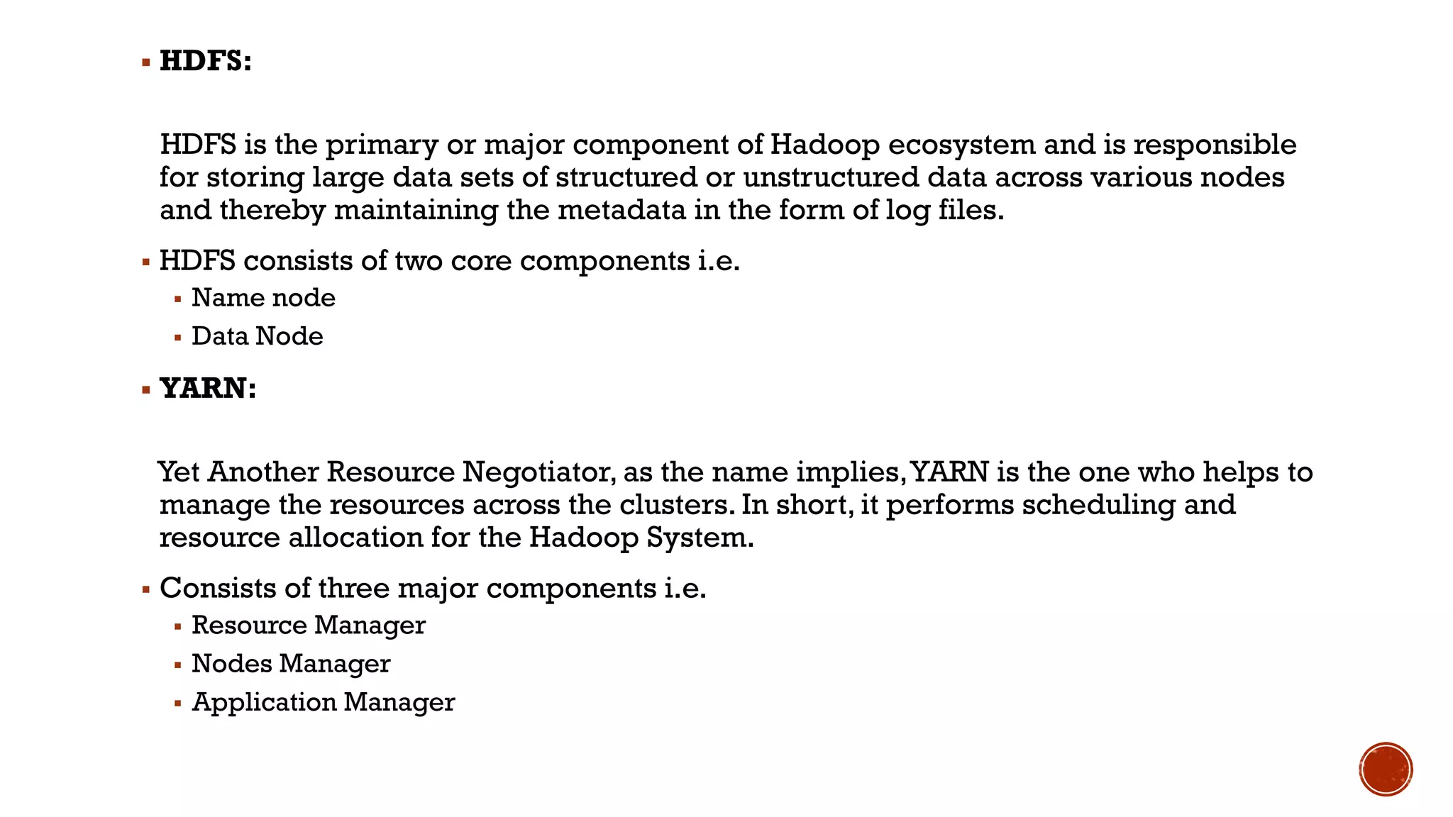▪ HDFS:
HDFS is the primary or major component of Hadoop ecosystem and is responsible
for storing large data sets of structured or unstructured data across various nodes
and thereby maintaining the metadata in the form of log files.
▪ HDFS consists of two core components i.e.
▪ Name node
▪ Data Node
▪ YARN:
Yet Another Resource Negotiator, as the name implies,YARN is the one who helps to
manage the resources across the clusters. In short, it performs scheduling and
resource allocation for the Hadoop System.
▪ Consists of three major components i.e.
▪ Resource Manager
▪ Nodes Manager
▪ Application Manager
 