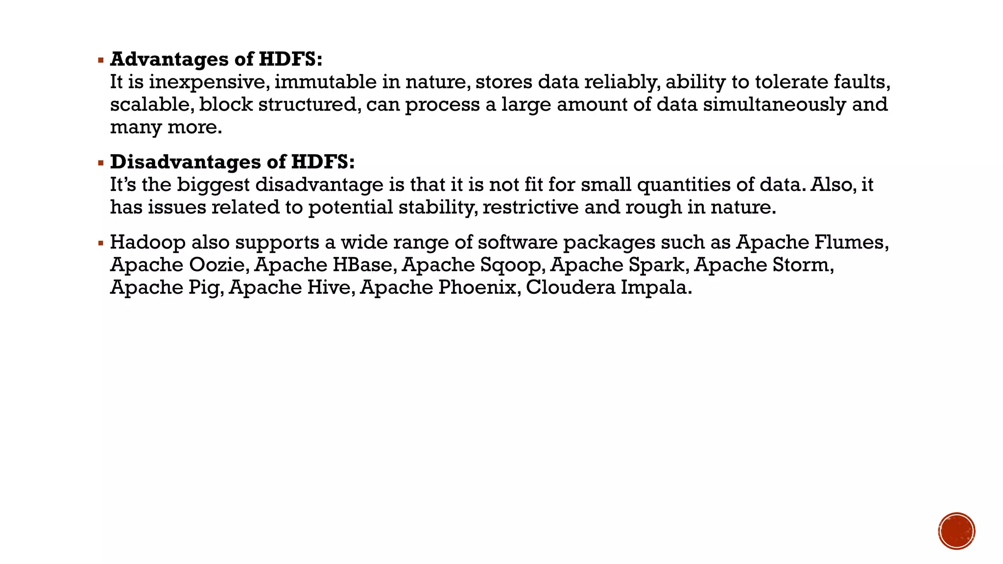 ▪ Advantages of HDFS:
It is inexpensive, immutable in nature, stores data reliably, ability to tolerate faults,
scalable, block structured, can process a large amount of data simultaneously and
many more.
▪ Disadvantages of HDFS:
It’s the biggest disadvantage is that it is not fit for small quantities of data. Also, it
has issues related to potential stability, restrictive and rough in nature.
▪ Hadoop also supports a wide range of software packages such as Apache Flumes,
Apache Oozie, Apache HBase, Apache Sqoop, Apache Spark, Apache Storm,
Apache Pig, Apache Hive, Apache Phoenix, Cloudera Impala.
 