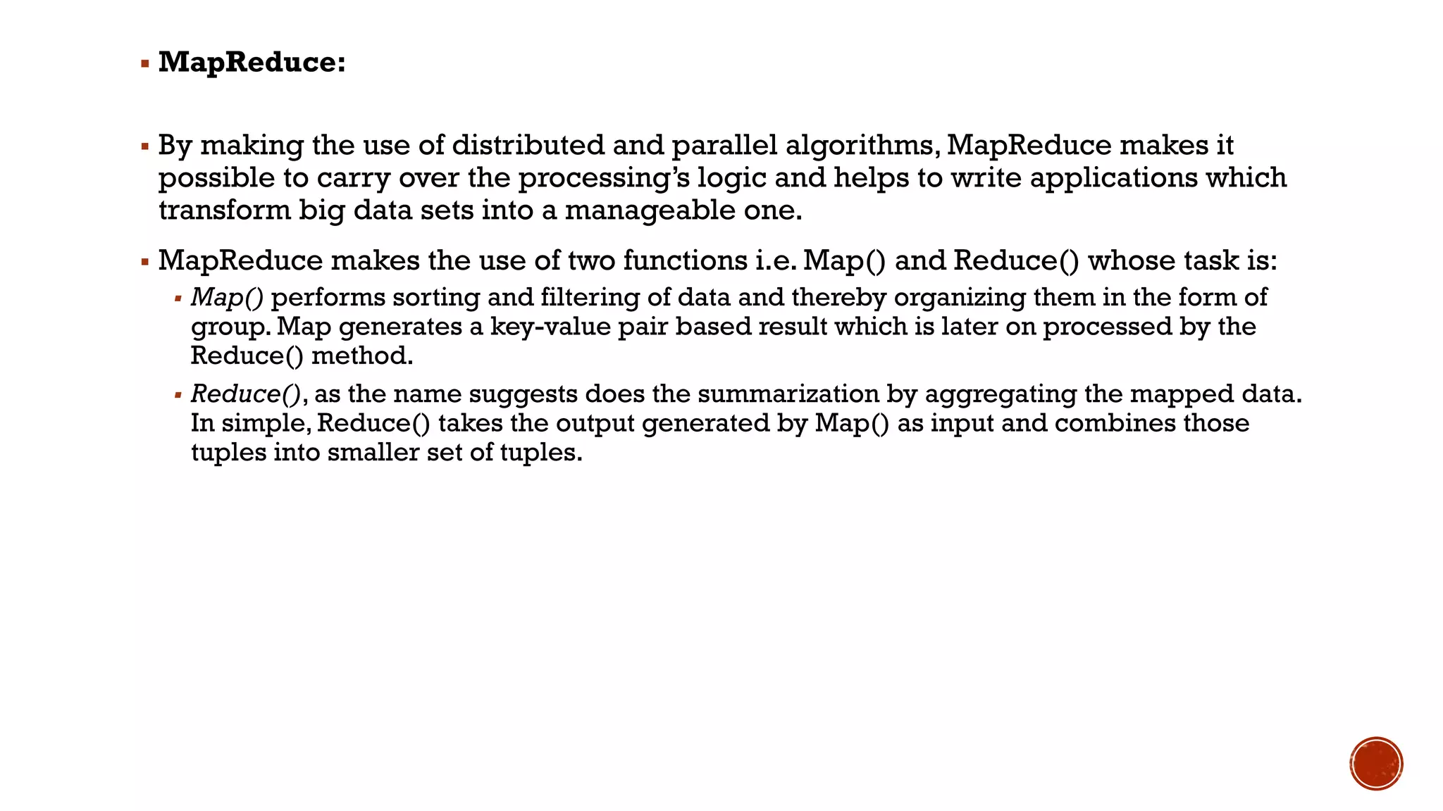 ▪ MapReduce:
▪ By making the use of distributed and parallel algorithms, MapReduce makes it
possible to carry over the processing’s logic and helps to write applications which
transform big data sets into a manageable one.
▪ MapReduce makes the use of two functions i.e. Map() and Reduce() whose task is:
▪ Map() performs sorting and filtering of data and thereby organizing them in the form of
group. Map generates a key-value pair based result which is later on processed by the
Reduce() method.
▪ Reduce(), as the name suggests does the summarization by aggregating the mapped data.
In simple, Reduce() takes the output generated by Map() as input and combines those
tuples into smaller set of tuples.
 