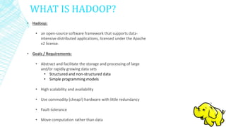 WHAT IS HADOOP?
• Hadoop:
• an open-source software framework that supports data-
intensive distributed applications, licensed under the Apache
v2 license.
• Goals / Requirements:
• Abstract and facilitate the storage and processing of large
and/or rapidly growing data sets
• Structured and non-structured data
• Simple programming models
• High scalability and availability
• Use commodity (cheap!) hardware with little redundancy
• Fault-tolerance
• Move computation rather than data
 