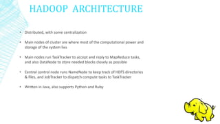 HADOOP ARCHITECTURE
• Distributed, with some centralization
• Main nodes of cluster are where most of the computational power and
storage of the system lies
• Main nodes run TaskTracker to accept and reply to MapReduce tasks,
and also DataNode to store needed blocks closely as possible
• Central control node runs NameNode to keep track of HDFS directories
& files, and JobTracker to dispatch compute tasks to TaskTracker
• Written in Java, also supports Python and Ruby
 