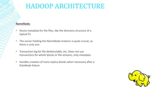 HADOOP ARCHITECTURE
NameNode:
• Stores metadata for the files, like the directory structure of a
typical FS.
• The server holding the NameNode instance is quite crucial, as
there is only one.
• Transaction log for file deletes/adds, etc. Does not use
transactions for whole blocks or file-streams, only metadata.
• Handles creation of more replica blocks when necessary after a
DataNode failure
 
