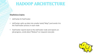 HADOOP ARCHITECTURE
MapReduce Engine:
• JobTracker & TaskTracker
• JobTracker splits up data into smaller tasks(“Map”) and sends it to
the TaskTracker process in each node
• TaskTracker reports back to the JobTracker node and reports on
job progress, sends data (“Reduce”) or requests new jobs
 