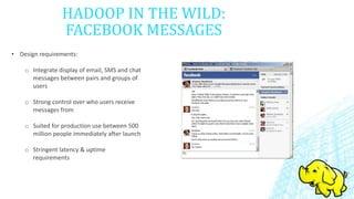 HADOOP IN THE WILD:
FACEBOOK MESSAGES
• Design requirements:
o Integrate display of email, SMS and chat
messages between pairs and groups of
users
o Strong control over who users receive
messages from
o Suited for production use between 500
million people immediately after launch
o Stringent latency & uptime
requirements
 