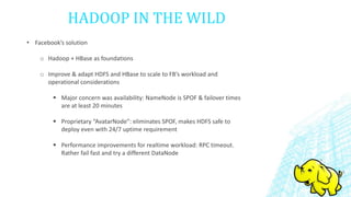 HADOOP IN THE WILD
• Facebook’s solution
o Hadoop + HBase as foundations
o Improve & adapt HDFS and HBase to scale to FB’s workload and
operational considerations
 Major concern was availability: NameNode is SPOF & failover times
are at least 20 minutes
 Proprietary “AvatarNode”: eliminates SPOF, makes HDFS safe to
deploy even with 24/7 uptime requirement
 Performance improvements for realtime workload: RPC timeout.
Rather fail fast and try a different DataNode
 