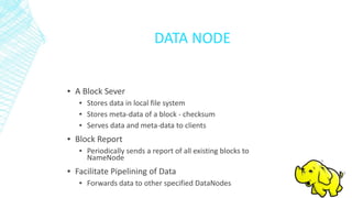 DATA NODE
▪ A Block Sever
▪ Stores data in local file system
▪ Stores meta-data of a block - checksum
▪ Serves data and meta-data to clients
▪ Block Report
▪ Periodically sends a report of all existing blocks to
NameNode
▪ Facilitate Pipelining of Data
▪ Forwards data to other specified DataNodes
 