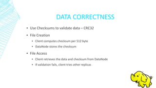 DATA CORRECTNESS
▪ Use Checksums to validate data – CRC32
▪ File Creation
▪ Client computes checksum per 512 byte
▪ DataNode stores the checksum
▪ File Access
▪ Client retrieves the data and checksum from DataNode
▪ If validation fails, client tries other replicas
 