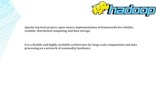 Apache top level project, open-source implementation of frameworks for reliable,
scalable, distributed computing and data storage.
It is a flexible and highly-available architecture for large scale computation and data
processing on a network of commodity hardware.
 