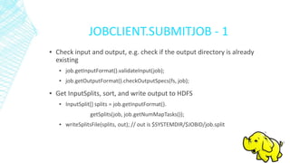 JOBCLIENT.SUBMITJOB - 1
▪ Check input and output, e.g. check if the output directory is already
existing
▪ job.getInputFormat().validateInput(job);
▪ job.getOutputFormat().checkOutputSpecs(fs, job);
▪ Get InputSplits, sort, and write output to HDFS
▪ InputSplit[] splits = job.getInputFormat().
getSplits(job, job.getNumMapTasks());
▪ writeSplitsFile(splits, out); // out is $SYSTEMDIR/$JOBID/job.split
 
