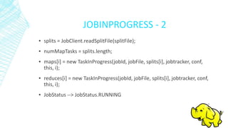 JOBINPROGRESS - 2
▪ splits = JobClient.readSplitFile(splitFile);
▪ numMapTasks = splits.length;
▪ maps[i] = new TaskInProgress(jobId, jobFile, splits[i], jobtracker, conf,
this, i);
▪ reduces[i] = new TaskInProgress(jobId, jobFile, splits[i], jobtracker, conf,
this, i);
▪ JobStatus --> JobStatus.RUNNING
 