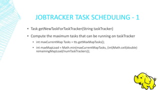 JOBTRACKER TASK SCHEDULING - 1
▪ Task getNewTaskForTaskTracker(String taskTracker)
▪ Compute the maximum tasks that can be running on taskTracker
▪ int maxCurrentMap Tasks = tts.getMaxMapTasks();
▪ int maxMapLoad = Math.min(maxCurrentMapTasks, (int)Math.ceil(double)
remainingMapLoad/numTaskTrackers));
 