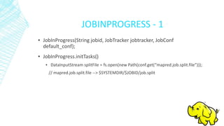JOBINPROGRESS - 1
▪ JobInProgress(String jobid, JobTracker jobtracker, JobConf
default_conf);
▪ JobInProgress.initTasks()
▪ DataInputStream splitFile = fs.open(new Path(conf.get(“mapred.job.split.file”)));
// mapred.job.split.file --> $SYSTEMDIR/$JOBID/job.split
 