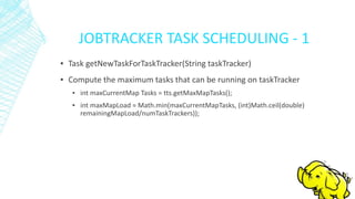 JOBTRACKER TASK SCHEDULING - 1
▪ Task getNewTaskForTaskTracker(String taskTracker)
▪ Compute the maximum tasks that can be running on taskTracker
▪ int maxCurrentMap Tasks = tts.getMaxMapTasks();
▪ int maxMapLoad = Math.min(maxCurrentMapTasks, (int)Math.ceil(double)
remainingMapLoad/numTaskTrackers));
 