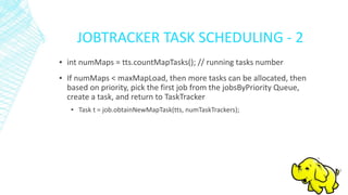 JOBTRACKER TASK SCHEDULING - 2
▪ int numMaps = tts.countMapTasks(); // running tasks number
▪ If numMaps < maxMapLoad, then more tasks can be allocated, then
based on priority, pick the first job from the jobsByPriority Queue,
create a task, and return to TaskTracker
▪ Task t = job.obtainNewMapTask(tts, numTaskTrackers);
 