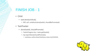 FINISH JOB - 1
▪ Child
▪ task.done(umilical);
▪ RPC call: umbilical.done(taskId, shouldBePromoted)
▪ TaskTracker
▪ done(taskId, shouldPromote)
▪ TaskInProgress tip = tasks.get(taskid);
▪ tip.reportDone(shouldPromote);
▪ taskStatus.setRunState(TaskStatus.State.SUCCEEDED)
 